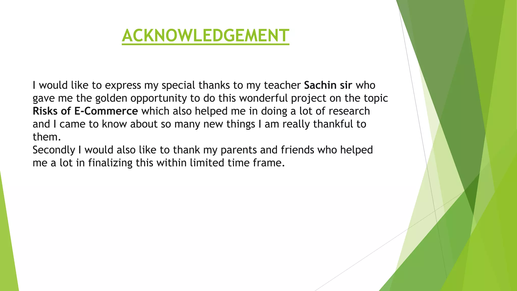 I would like to express my special thanks to my teacher Sachin sir who
gave me the golden opportunity to do this wonderful project on the topic
Risks of E-Commerce which also helped me in doing a lot of research
and I came to know about so many new things I am really thankful to
them.
Secondly I would also like to thank my parents and friends who helped
me a lot in finalizing this within limited time frame.
ACKNOWLEDGEMENT
 
