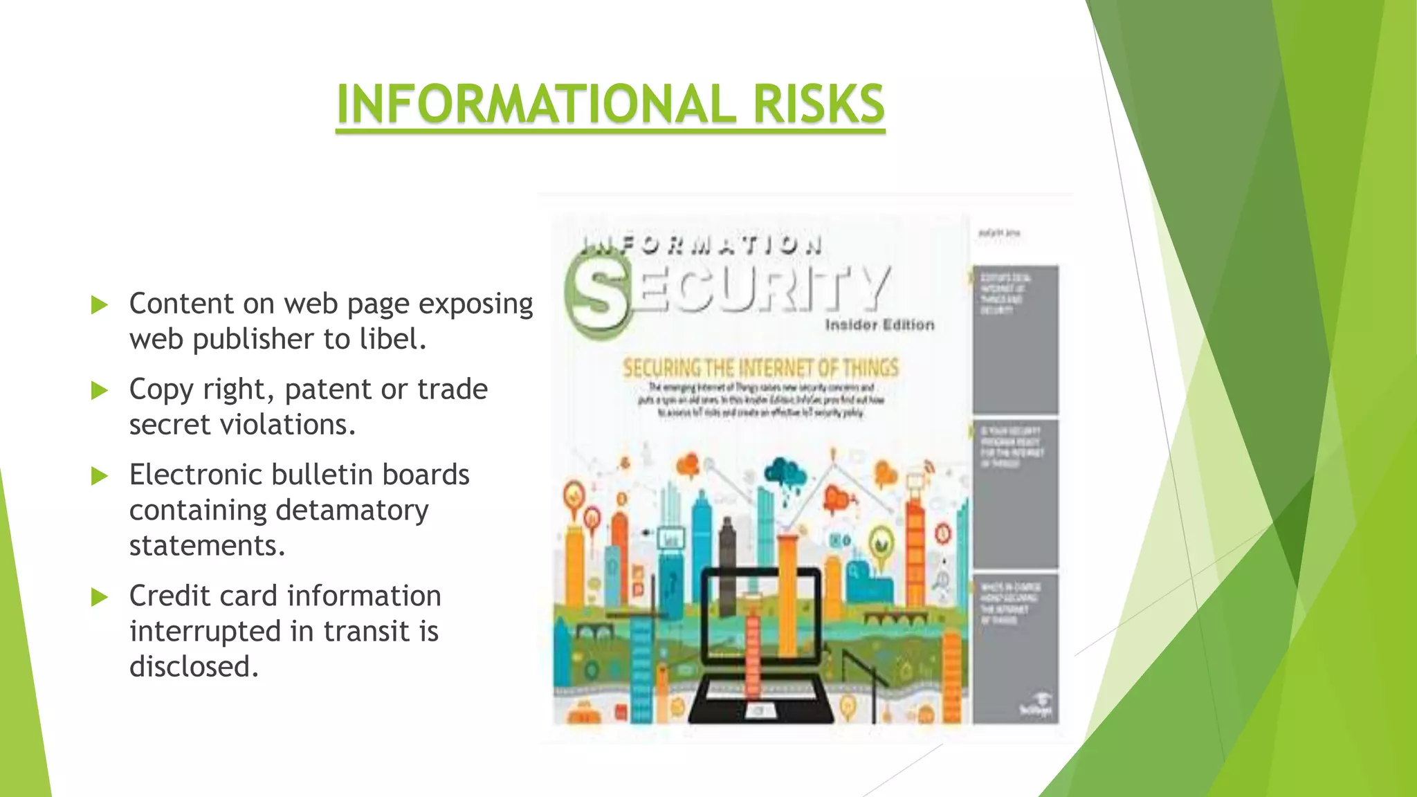  Content on web page exposing
web publisher to libel.
 Copy right, patent or trade
secret violations.
 Electronic bulletin boards
containing detamatory
statements.
 Credit card information
interrupted in transit is
disclosed.
INFORMATIONAL RISKS
 