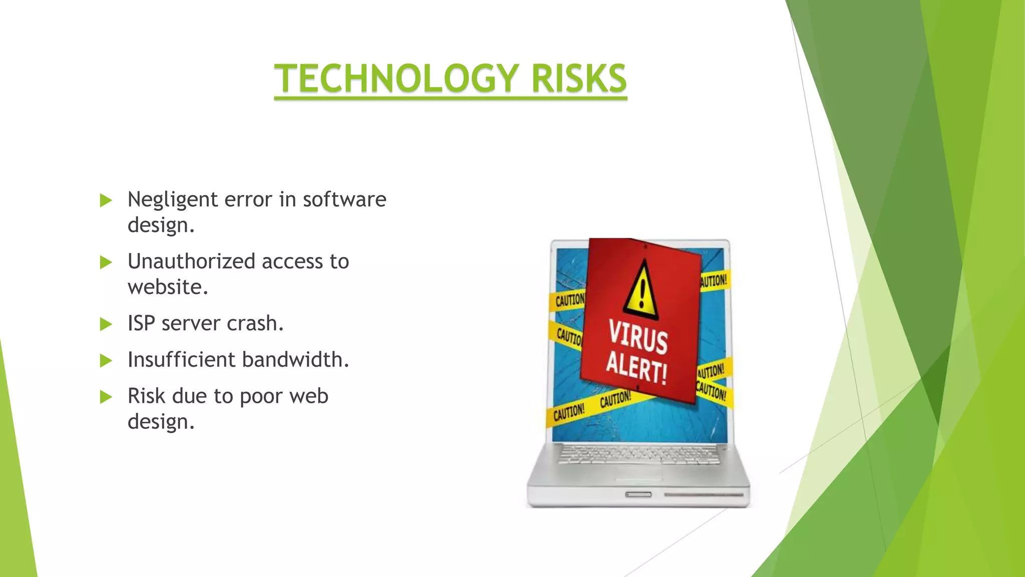  Negligent error in software
design.
 Unauthorized access to
website.
 ISP server crash.
 Insufficient bandwidth.
 Risk due to poor web
design.
TECHNOLOGY RISKS
 