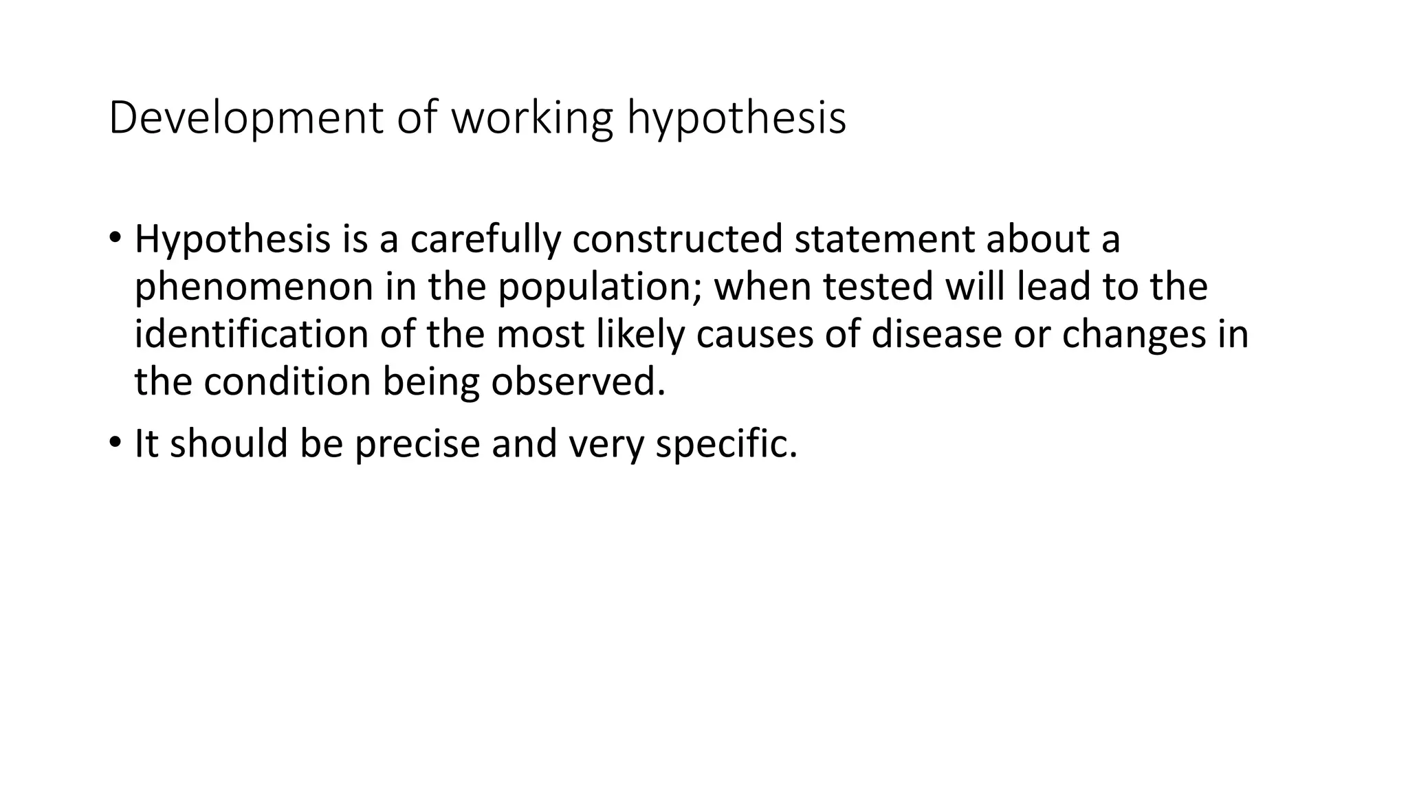 Development of working hypothesis
• Hypothesis is a carefully constructed statement about a
phenomenon in the population; when tested will lead to the
identification of the most likely causes of disease or changes in
the condition being observed.
• It should be precise and very specific.
 