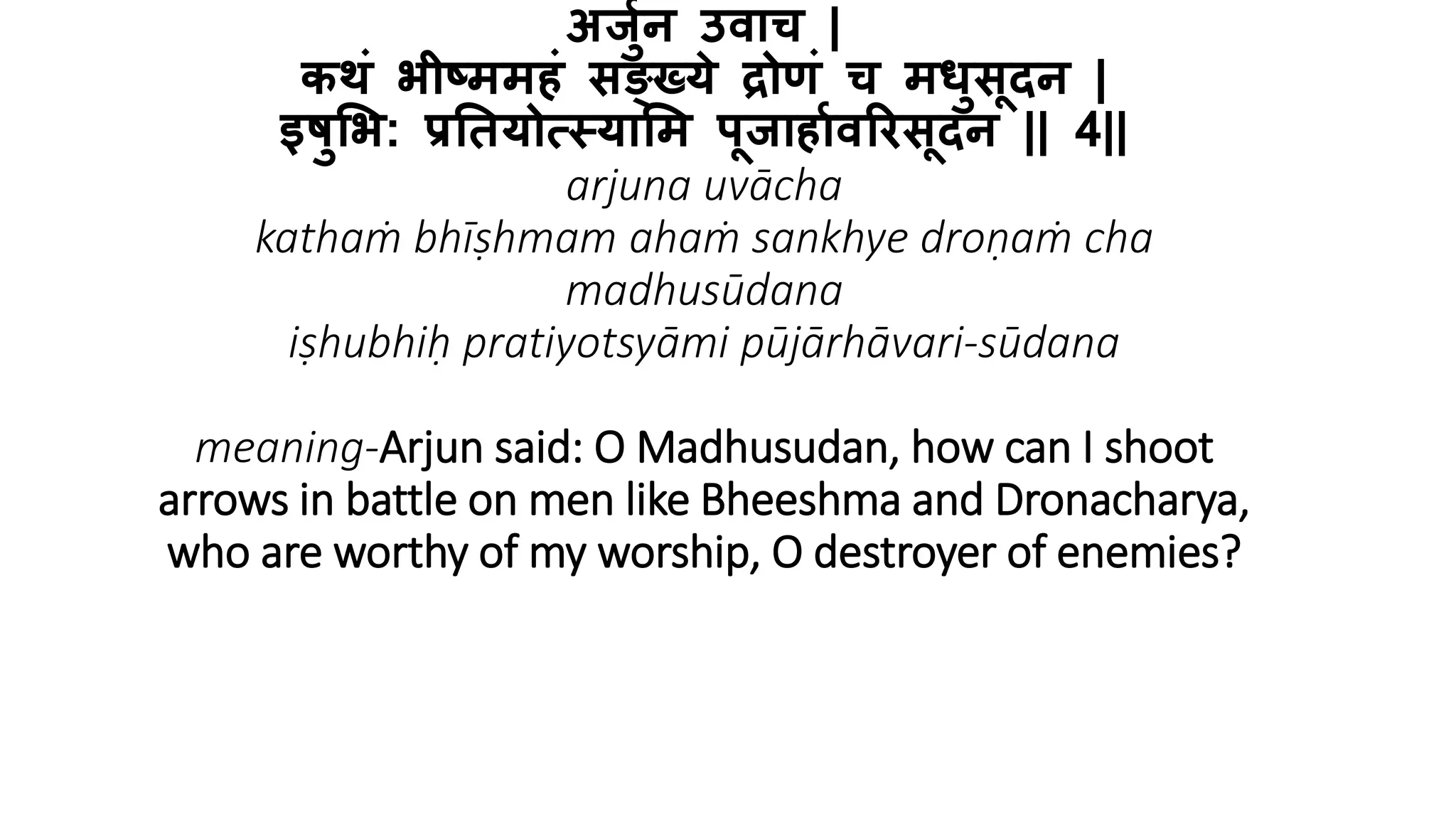 अर्जुन उवाच |
कथं भीष्ममहं सङ्ख्ये द्रोणं च मधजसूदन |
इषजभभ: प्रतियोत्स्याभम पूर्ाहाुवरिसूदन || 4||
arjuna uvācha
kathaṁ bhīṣhmam ahaṁ sankhye droṇaṁ cha
madhusūdana
iṣhubhiḥ pratiyotsyāmi pūjārhāvari-sūdana
meaning-Arjun said: O Madhusudan, how can I shoot
arrows in battle on men like Bheeshma and Dronacharya,
who are worthy of my worship, O destroyer of enemies?
 