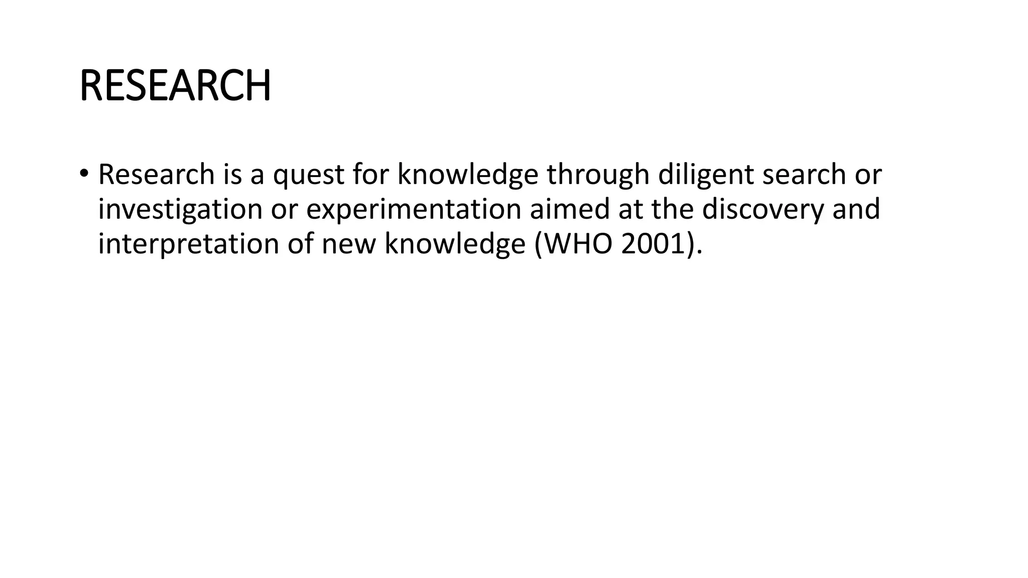 RESEARCH
• Research is a quest for knowledge through diligent search or
investigation or experimentation aimed at the discovery and
interpretation of new knowledge (WHO 2001).
 