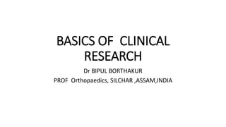 BASICS OF CLINICAL
RESEARCH
Dr BIPUL BORTHAKUR
PROF Orthopaedics, SILCHAR ,ASSAM,INDIA
 