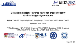 Paper ID: 422
Meta-hallucinator: Towards few-shot cross-modality
cardiac image segmentation
Ziyuan Zhao1,2,3, Fangcheng Zhou2,4, Zeng Zeng2,3, Cuntai Guan1, and S. Kevin Zhou5,6
Presenter: Zhao Ziyuan
1 NTU, Singapore 2 I2R, A*STAR, Singapore 3 AI3, A*STAR, Singapore 4 NUS, Singapore
5 MIRACLE, USTC, Suzhou, China 6 ICT, CAS, Beijing, China
 
