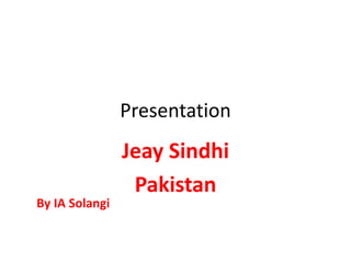 Presentation
Jeay Sindhi
Pakistan
By IA Solangi
 