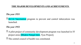 THE MAJOR DEVELOPMENTS AND ACHIEVEMENTS
The year 1951
 B.C.G Vaccination program to prevent and control tuberculosis was
launched.
The year 1952
 A pilot project of community development program was launched in 55
project areas [Bhakra Nangal dam, Vyas Project].
 The central council of health was constituted.
10
 