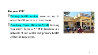 The year 1952
 Primary health centers were set up to
render health services in rural areas.
 Auxiliary Nurse Midwife(ANM) training
was started to train ANM to function in a
network of sub center and primary health
centers in rural areas.
11
 