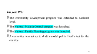 The year 1953
 The community development program was extended to National
level.
 The National Malaria Control program was launched.
 The National Family Planning program was launched.
 A committee was set up to draft a model public Health Act for the
country.
12
 