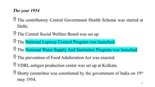 The year 1954
 The contributory Central Government Health Scheme was started at
Delhi.
 The Central Social Welfare Board was set up.
 The National Leprosy Control Program was launched.
 The National Water Supply And Sanitation Program was launched.
 The prevention of Food Adulteration Act was enacted.
 VDRL antigen production center was set up at Kolkata.
 Shetty committee was constituted by the government of India on 19th
may 1954.
13
 