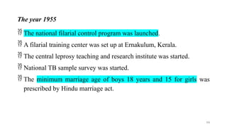 The year 1955
 The national filarial control program was launched.
 A filarial training center was set up at Ernakulum, Kerala.
 The central leprosy teaching and research institute was started.
 National TB sample survey was started.
 The minimum marriage age of boys 18 years and 15 for girls was
prescribed by Hindu marriage act.
14
 
