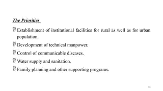 The Priorities
 Establishment of institutional facilities for rural as well as for urban
population.
 Development of technical manpower.
 Control of communicable diseases.
 Water supply and sanitation.
 Family planning and other supporting programs.
16
 