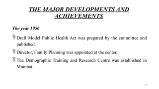 THE MAJOR DEVELOPMENTS AND
ACHIEVEMENTS
The year 1956
 Draft Model Public Health Act was prepared by the committee and
published.
 Director, Family Planning was appointed at the center.
 The Demographic Training and Research Centre was established in
Mumbai.
17
 