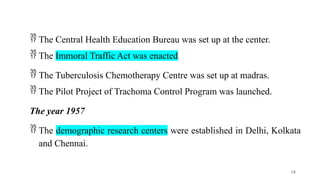  The Central Health Education Bureau was set up at the center.
 The Immoral Traffic Act was enacted.
 The Tuberculosis Chemotherapy Centre was set up at madras.
 The Pilot Project of Trachoma Control Program was launched.
The year 1957
 The demographic research centers were established in Delhi, Kolkata
and Chennai.
18
 