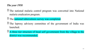 The year 1958
 The national malaria control program was converted into National
malaria eradication program.
 The national tuberculosis survey was completed.
 The leprosy advisory committee of the government of India was
launched.
 A three tier structure of local self government from the village to the
district was recommended.
19
 