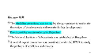 The year 1959
 The Mudaliar committee was set up by the government to undertake
the review of developments and to make further developments.
 Panchayati Raj was introduced in Rajasthan.
 The National Institute of tuberculosis was established at Bangalore.
 A central expert committee was constituted under the ICMR to study
the problem of small pox and cholera.
20
 