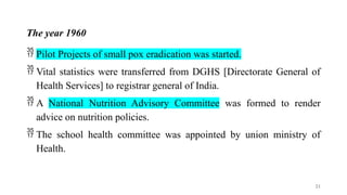 The year 1960
 Pilot Projects of small pox eradication was started.
 Vital statistics were transferred from DGHS [Directorate General of
Health Services] to registrar general of India.
 A National Nutrition Advisory Committee was formed to render
advice on nutrition policies.
 The school health committee was appointed by union ministry of
Health.
21
 