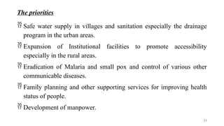 The priorities
 Safe water supply in villages and sanitation especially the drainage
program in the urban areas.
 Expansion of Institutional facilities to promote accessibility
especially in the rural areas.
 Eradication of Malaria and small pox and control of various other
communicable diseases.
 Family planning and other supporting services for improving health
status of people.
 Development of manpower.
23
 