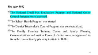 The year 1962
 The National Small Pox Eradication Program and National Goiter
Control Program were launched.
 The School Health Program was started.
 The District Tuberculosis Control Program was conceptualized.
 The Family Planning Training Centre and Family Planning
Communications and Action Research Centre were amalgamated to
form the central family planning institute in Delhi.
25
 