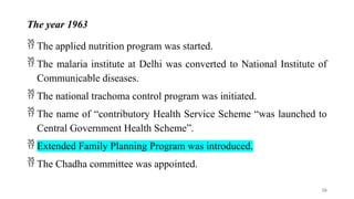 The year 1963
 The applied nutrition program was started.
 The malaria institute at Delhi was converted to National Institute of
Communicable diseases.
 The national trachoma control program was initiated.
 The name of “contributory Health Service Scheme “was launched to
Central Government Health Scheme”.
 Extended Family Planning Program was introduced.
 The Chadha committee was appointed.
26
 