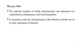The year 1964
 The national institute of health administration and education was
established in collaboration with Ford Foundation.
 A committee under the chairmanship of Shri Shanti Lal Shab was set
to study legislation of abortion.
27
 