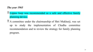 The year 1965
 Lippes loop was recommended as a safe and effective family
planning device.
 A committee under the chairmanship of Shri Mukherji, was set
up to study the implementation of Chadha committee
recommendation and to review the strategy for family planning
program.
28
 