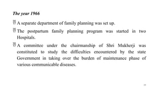 The year 1966
 A separate department of family planning was set up.
 The postpartum family planning program was started in two
Hospitals.
 A committee under the chairmanship of Shri Mukherji was
constituted to study the difficulties encountered by the state
Government in taking over the burden of maintenance phase of
various communicable diseases.
29
 