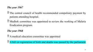 The year 1967
 The central council of health recommended compulsory payment by
patients attending hospital.
 Madhok committee was appointed to review the working of Malaria
Eradication program.
The year 1968
 A medical education committee was appointed
 A bill on registration of birth and deaths was passed by the parliament
30
 