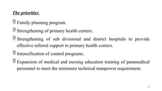 The priorities
 Family planning program.
 Strengthening of primary health centers.
 Strengthening of sub divisional and district hospitals to provide
effective referral support to primary health centers.
 Intensification of control programs.
 Expansion of medical and nursing education training of paramedical
personnel to meet the minimum technical manpower requirement.
32
 