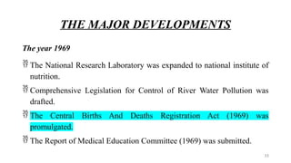 THE MAJOR DEVELOPMENTS
The year 1969
 The National Research Laboratory was expanded to national institute of
nutrition.
 Comprehensive Legislation for Control of River Water Pollution was
drafted.
 The Central Births And Deaths Registration Act (1969) was
promulgated.
 The Report of Medical Education Committee (1969) was submitted.
33
 