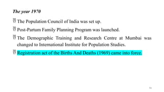 The year 1970
 The Population Council of India was set up.
 Post-Partum Family Planning Program was launched.
 The Demographic Training and Research Centre at Mumbai was
changed to International Institute for Population Studies.
 Registration act of the Births And Deaths (1969) came into force.
34
 