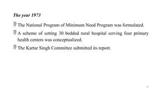 The year 1973
 The National Program of Minimum Need Program was formulated.
 A scheme of setting 30 bedded rural hospital serving four primary
health centers was conceptualized.
 The Kartar Singh Committee submitted its report.
37
 