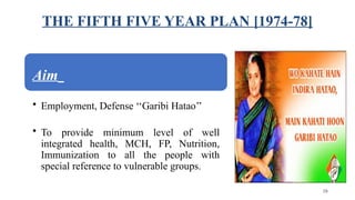 THE FIFTH FIVE YEAR PLAN [1974-78]
Aim
• Employment, Defense ‘‘Garibi Hatao’’
• To provide minimum level of well
integrated health, MCH, FP, Nutrition,
Immunization to all the people with
special reference to vulnerable groups.
38
 