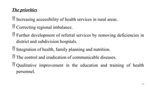 The priorities
 Increasing accessibility of health services in rural areas.
 Correcting regional imbalance.
 Further development of referral services by removing deficiencies in
district and subdivision hospitals.
 Integration of health, family planning and nutrition.
 The control and eradication of communicable diseases.
 Qualitative improvement in the education and training of health
personnel.
39
 