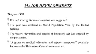 MAJOR DEVELOPMENTS
The year 1974
 Revised strategy for malaria control was suggested.
 The year was declared as World Population Year by the United
Nations.
 The water (Prevention and control of Pollution) Act was enacted by
the parliament.
 “A group on medical education and support manpower” popularly
known as the Shrivastava Committee was set up.
40
 