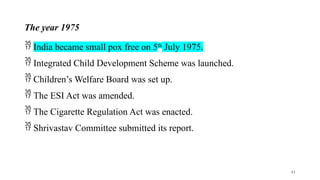 The year 1975
 India became small pox free on 5th
July 1975.
 Integrated Child Development Scheme was launched.
 Children’s Welfare Board was set up.
 The ESI Act was amended.
 The Cigarette Regulation Act was enacted.
 Shrivastav Committee submitted its report.
41
 