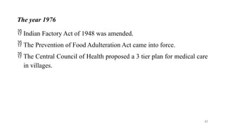 The year 1976
 Indian Factory Act of 1948 was amended.
 The Prevention of Food Adulteration Act came into force.
 The Central Council of Health proposed a 3 tier plan for medical care
in villages.
42
 