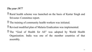 The year 1977
 Rural health scheme was launched on the basis of Kartar Singh and
Srivastav Committee report.
 The training of community health workers was initiated.
 Revised modified plan of Malaria Eradication was implemented.
 The “Goal of Health for All” was adopted by World Health
Organization. India was one of the member countries of that
assembly.
43
 