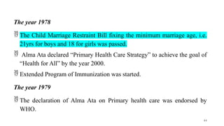 The year 1978
 The Child Marriage Restraint Bill fixing the minimum marriage age, i.e.
21yrs for boys and 18 for girls was passed.
 Alma Ata declared “Primary Health Care Strategy” to achieve the goal of
“Health for All” by the year 2000.
 Extended Program of Immunization was started.
The year 1979
 The declaration of Alma Ata on Primary health care was endorsed by
WHO.
44
 
