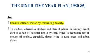 THE SIXTH FIVE YEAR PLAN [1980-85]
Aim
 Economic liberalization by eradicating poverty.
 To workout alternative strategy and plan of action for primary health
care as a part of national health system, which is accessible for all
section of society, especially those living in rural areas and urban
slums.
45
 