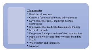 The priorities
• Rural health services
• Control of communicable and other diseases
• Development of rural, and urban hospital
dispensaries
• Improvement of medical education and training
• Medical research
• Drug control and prevention of food adulteration.
• Population welfare and family welfare including
MCH.
• Water supply and sanitation.
• Nutrition
46
 