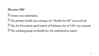 The year 1981
 Census was undertaken.
 The primary health care strategy for “Health for All” was evolved.
 The Air Prevention and Control of Pollution Act of 1981 was enacted.
 The working group on Health for All, published its report.
48
 