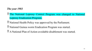 The year 1983
 The National Leprosy Control Program was changed to National
Leprosy Eradication Program.
 National Health Policy was approved by the Parliament.
 National Guinea worm Eradication Program was started.
 A National Plan of Action avoidable disablement was started.
50
 