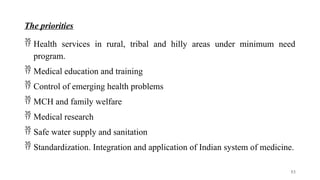 The priorities
 Health services in rural, tribal and hilly areas under minimum need
program.
 Medical education and training
 Control of emerging health problems
 MCH and family welfare
 Medical research
 Safe water supply and sanitation
 Standardization. Integration and application of Indian system of medicine.
53
 
