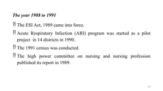 The year 1988 to 1991
 The ESI Act, 1989 came into force.
 Acute Respiratory Infection (ARI) program was started as a pilot
project in 14 districts in 1990.
 The 1991 census was conducted.
 The high power committee on nursing and nursing profession
published its report in 1989.
57
 