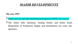 MAJOR DEVELOPMENTS
The year 1992
 Child survival and Safe Motherhood program (CSSM) was started.
 The infant milk substitute, feeding bottles and Infant foods
(Regulation of Production Supply and distribution) Act came into
operation.
60
 