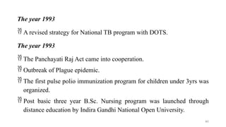 The year 1993
 A revised strategy for National TB program with DOTS.
The year 1993
 The Panchayati Raj Act came into cooperation.
 Outbreak of Plague epidemic.
 The first pulse polio immunization program for children under 3yrs was
organized.
 Post basic three year B.Sc. Nursing program was launched through
distance education by Indira Gandhi National Open University.
61
 