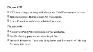 The year 1995
 ICDS was changed to Integrated Mother and Child Development services.
 Transplantation of Human organs Act was enacted.
 Expert Committee on Malaria submitted its report.
The year 1996
 Nationwide Pulse Polio Immunization was conducted.
 Family planning program was made target free.
 Pre-natal Diagnostic Technique (Regulation and Prevention of Misuse)
Act came into force.
62
 