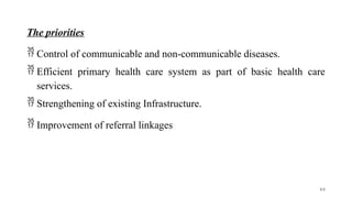 The priorities
 Control of communicable and non-communicable diseases.
 Efficient primary health care system as part of basic health care
services.
 Strengthening of existing Infrastructure.
 Improvement of referral linkages
64
 