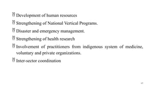  Development of human resources
 Strengthening of National Vertical Programs.
 Disaster and emergency management.
 Strengthening of health research
 Involvement of practitioners from indigenous system of medicine,
voluntary and private organizations.
 Inter-sector coordination
65
 