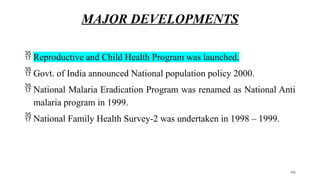 MAJOR DEVELOPMENTS
 Reproductive and Child Health Program was launched.
 Govt. of India announced National population policy 2000.
 National Malaria Eradication Program was renamed as National Anti
malaria program in 1999.
 National Family Health Survey-2 was undertaken in 1998 – 1999.
66
 